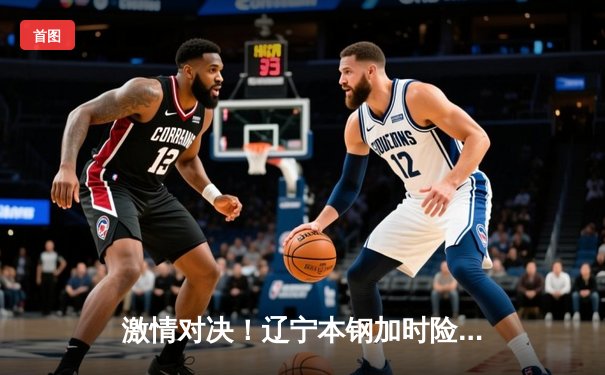 激情对决！辽宁本钢加时险胜广东东莞大益，赵继伟33分创个人赛季新高