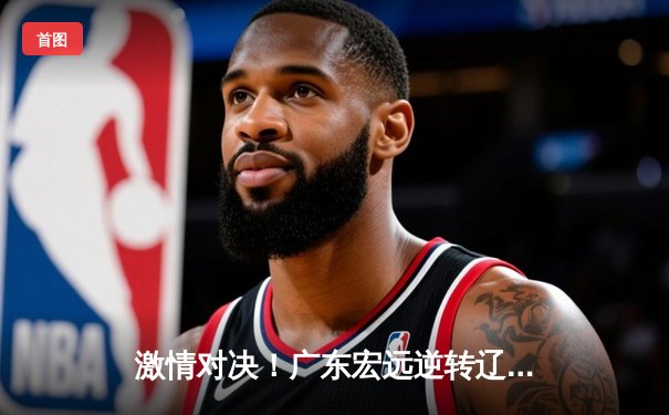 激情对决！广东宏远逆转辽宁本钢，赵睿关键三分锁定胜局