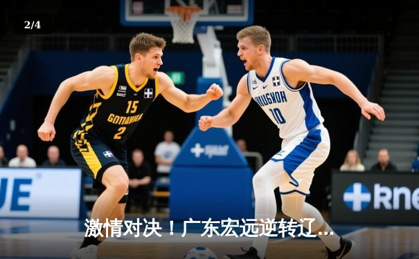 激情对决！广东宏远逆转辽宁本钢，赵睿关键三分锁定胜局 - 2