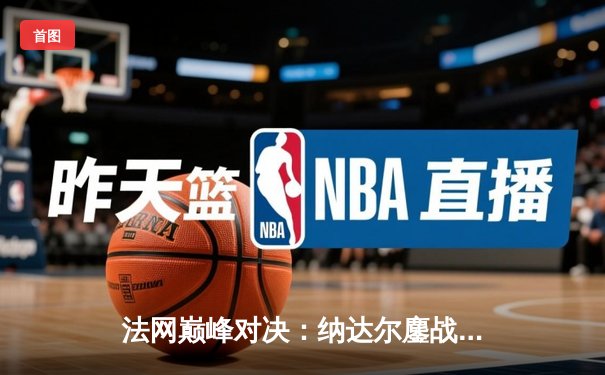 法网巅峰对决：纳达尔鏖战五盘险胜德约科维奇，第15次加冕罗兰·加洛斯王冠