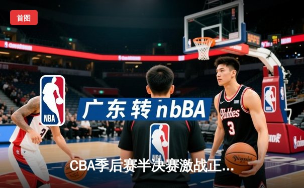 CBA季后赛半决赛激战正酣 浙江广厦逆转击败辽宁本钢