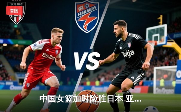 中国女篮加时险胜日本 亚锦赛夺冠直通巴黎奥运